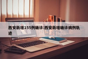 西安新增155例确诊:西安新增确诊病例轨迹