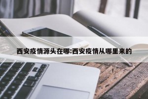 西安疫情源头在哪:西安疫情从哪里来的