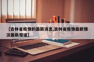 【吉林省疫情的最新消息,吉林省疫情最新情况最新报道】