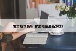 甘肃疫情最新:甘肃疫情最新2025
