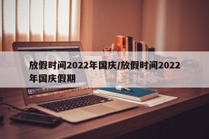 放假时间2022年国庆/放假时间2022年国庆假期