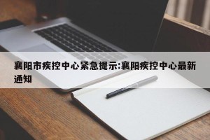 襄阳市疾控中心紧急提示:襄阳疾控中心最新通知