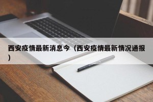 西安疫情最新消息今（西安疫情最新情况通报）