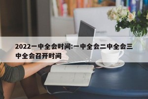 2022一中全会时间:一中全会二中全会三中全会召开时间