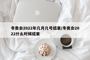 冬奥会2022年几月几号结束/冬奥会2022什么时候结束