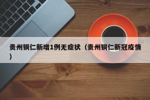 贵州铜仁新增1例无症状（贵州铜仁新冠疫情）
