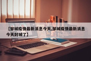 【邹城疫情最新消息今天,邹城疫情最新消息今天封城了】