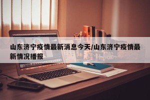 山东济宁疫情最新消息今天/山东济宁疫情最新情况播报