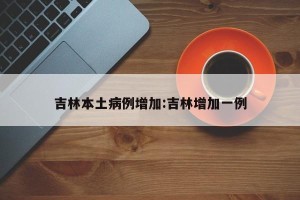 吉林本土病例增加:吉林增加一例