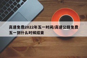 高速免费2022年五一时间/高速公路免费五一到什么时候结束