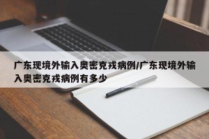 广东现境外输入奥密克戎病例/广东现境外输入奥密克戎病例有多少