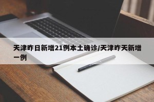 天津昨日新增21例本土确诊/天津昨天新增一例