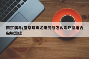 南京病毒/南京病毒尤研究所怎么治疗阴道内尖锐湿疣