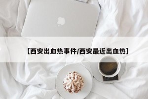 【西安出血热事件/西安最近出血热】