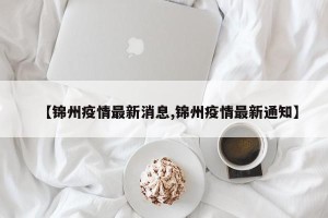 【锦州疫情最新消息,锦州疫情最新通知】