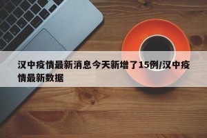 汉中疫情最新消息今天新增了15例/汉中疫情最新数据