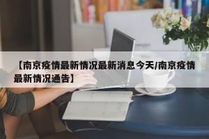 【南京疫情最新情况最新消息今天/南京疫情最新情况通告】