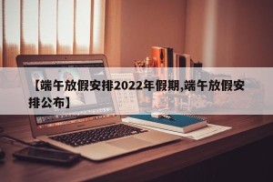 【端午放假安排2022年假期,端午放假安排公布】