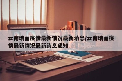云南瑞丽疫情最新情况最新消息/云南瑞丽疫情最新情况最新消息通知