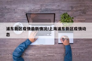浦东新区疫情最新情况/上海浦东新区疫情动态