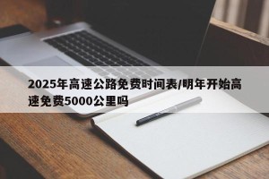 2025年高速公路免费时间表/明年开始高速免费5000公里吗