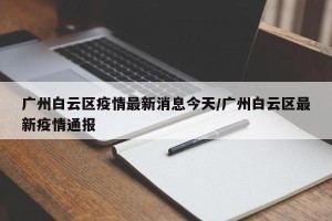 广州白云区疫情最新消息今天/广州白云区最新疫情通报