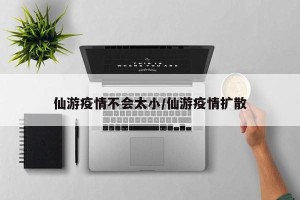仙游疫情不会太小/仙游疫情扩散