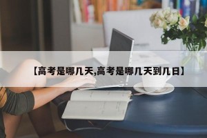 【高考是哪几天,高考是哪几天到几日】