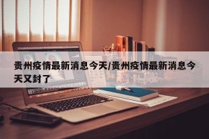 贵州疫情最新消息今天/贵州疫情最新消息今天又封了