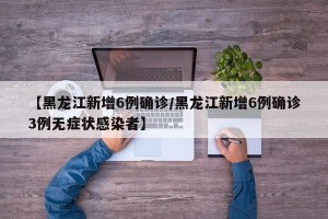 【黑龙江新增6例确诊/黑龙江新增6例确诊3例无症状感染者】