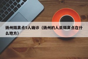 扬州隔离点5人确诊（扬州的人员隔离点在什么地方）