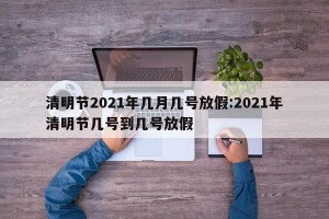 清明节2021年几月几号放假:2021年清明节几号到几号放假