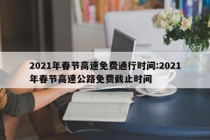 2021年春节高速免费通行时间:2021年春节高速公路免费截止时间