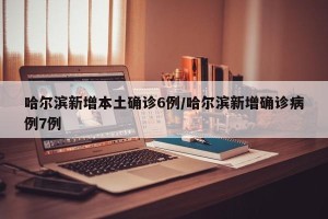 哈尔滨新增本土确诊6例/哈尔滨新增确诊病例7例