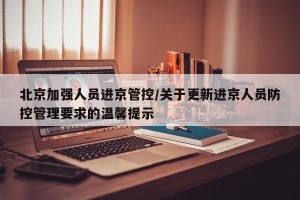 北京加强人员进京管控/关于更新进京人员防控管理要求的温馨提示