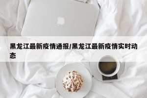 黑龙江最新疫情通报/黑龙江最新疫情实时动态
