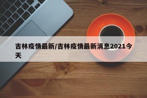 吉林疫情最新/吉林疫情最新消息2021今天