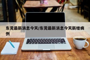东莞最新消息今天/东莞最新消息今天新增病例