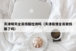 天津明天全员核酸检测吗（天津疫情全员做核酸了吗）