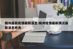 杨州最新疫情最新消息:杨州疫情最新情况最新消息昨天