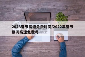 2023春节高速免费时间/2022年春节期间高速免费吗