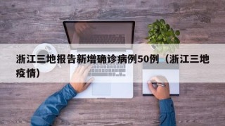 浙江三地报告新增确诊病例50例（浙江三地疫情）