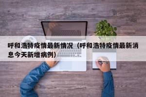 呼和浩特疫情最新情况（呼和浩特疫情最新消息今天新增病例）