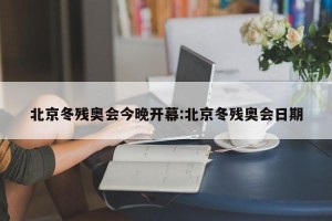北京冬残奥会今晚开幕:北京冬残奥会日期