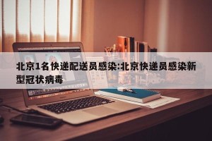 北京1名快递配送员感染:北京快递员感染新型冠状病毒