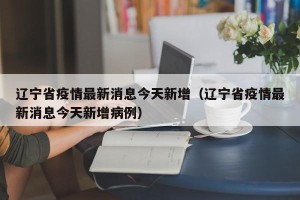 辽宁省疫情最新消息今天新增（辽宁省疫情最新消息今天新增病例）
