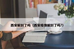 西安解封了吗（西安疫情解封了吗?）