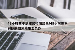 48小时查不到核酸检测结果/48小时查不到核酸检测结果怎么办