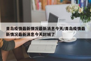 青岛疫情最新情况最新消息今天/青岛疫情最新情况最新消息今天封城了
