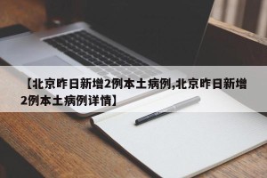 【北京昨日新增2例本土病例,北京昨日新增2例本土病例详情】